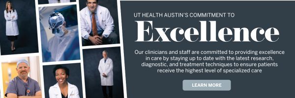 UT Health Austin's Commitment to Excellence: Our Clinicians and Staff are committed to providing excellence in care by staying up to date with the latest research, diagnostic, and treatment techniques to ensure patients receive the highest level of specialized care. Learn more.