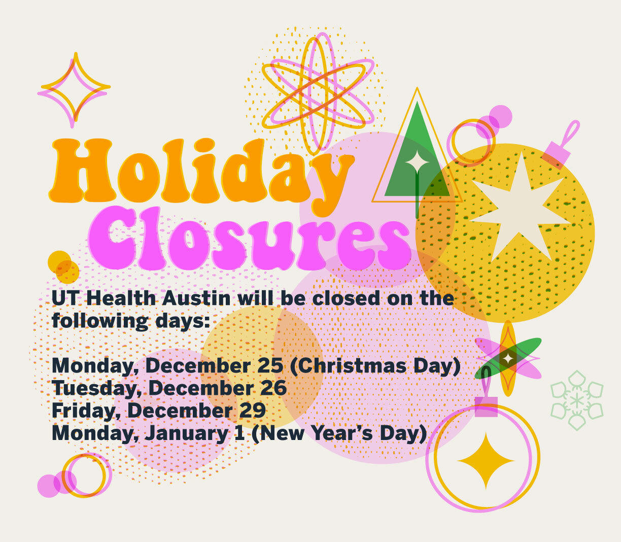 Holiday Closures. UT Health Austin will be closed on the following days: Monday, December 25 (Christmas Day); Tuesday, December 26; Friday, December 29; and Monday, January 1 (New Year's Day)