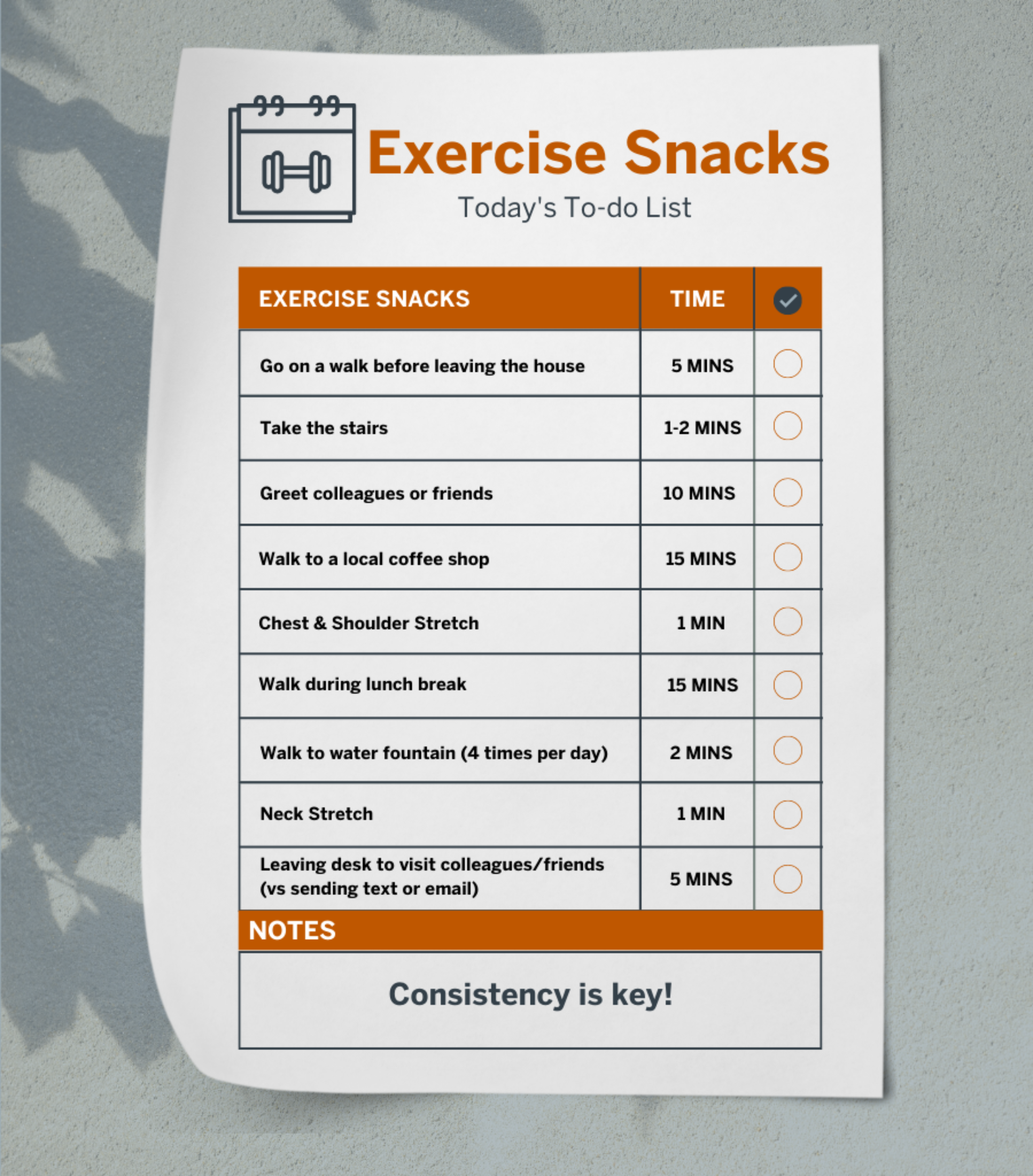 Graphic summarizing exercise "snacks" that can be performed during the workday and the time it takes to complete each activity. Go on a walk before leaving the house (5 minutes). Take the stairs (1-2 minutes). Greet colleagues or friends (10 minutes). Walk to a local coffee shop (15 minutes). Chest & shoulder stretch (1 minute). Walk during lunch break (15 minutes). Walk to water fountain four times a day (2 minutes). Neck stretch (1 minute). Leaving desk to visit colleagues/ friends versus sending a text or email (5 minutes). At the bottom of the graphic is a reminder that consistency is key.